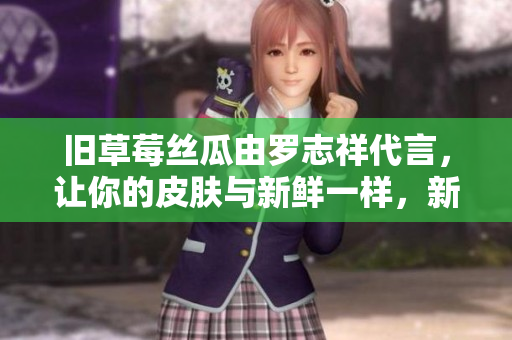 旧草莓丝瓜由罗志祥代言，让你的皮肤与新鲜一样，新颖丝滑！