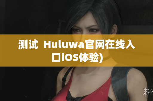 测试  Huluwa官网在线入口iOS体验)