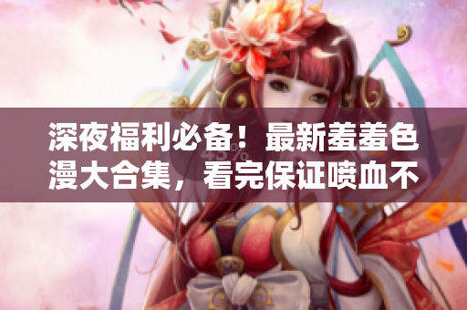 深夜福利必备！最新羞羞色漫大合集，看完保证喷血不止！