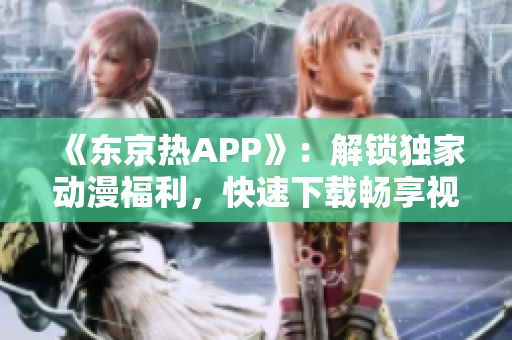 《东京热APP》：解锁独家动漫福利，快速下载畅享视听盛宴