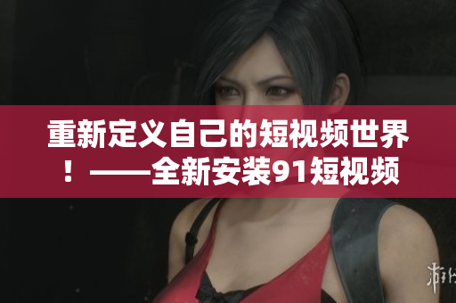 重新定义自己的短视频世界！——全新安装91短视频