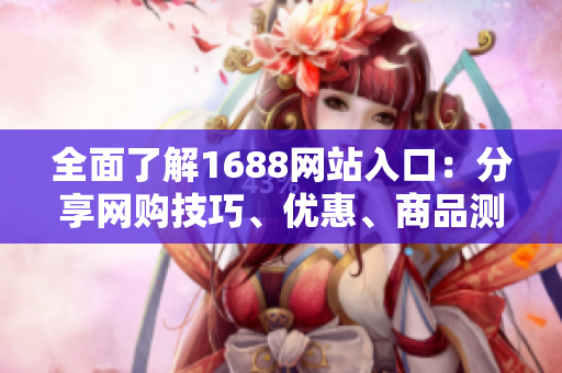 全面了解1688网站入口：分享网购技巧、优惠、商品测评
