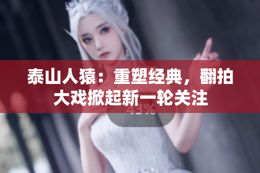 泰山人猿：重塑经典，翻拍大戏掀起新一轮关注