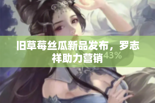 旧草莓丝瓜新品发布，罗志祥助力营销
