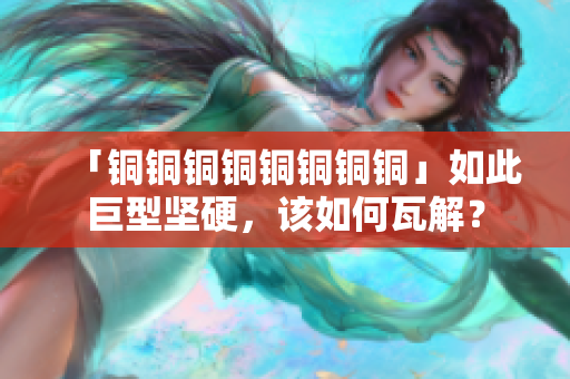「铜铜铜铜铜铜铜铜」如此巨型坚硬，该如何瓦解？
