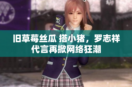 旧草莓丝瓜 搭小猪，罗志祥代言再掀网络狂潮