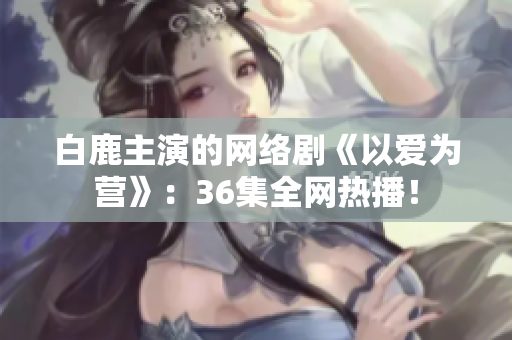 白鹿主演的网络剧《以爱为营》：36集全网热播！