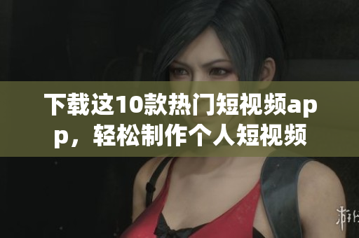 下载这10款热门短视频app，轻松制作个人短视频