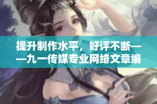 提升制作水平，好评不断——九一传媒专业网络文章编辑