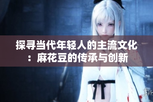 探寻当代年轻人的主流文化：麻花豆的传承与创新