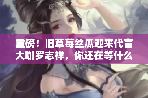 重磅！旧草莓丝瓜迎来代言大咖罗志祥，你还在等什么？