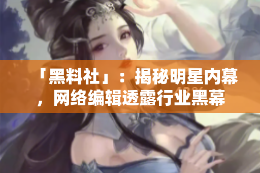 「黑料社」：揭秘明星内幕，网络编辑透露行业黑幕