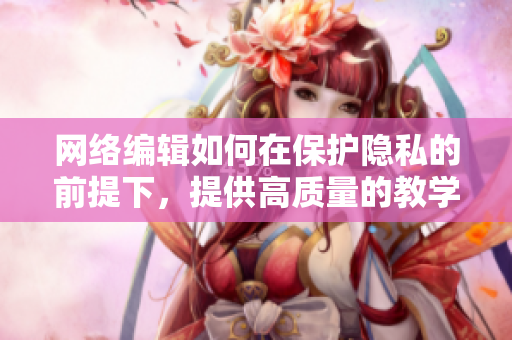 网络编辑如何在保护隐私的前提下，提供高质量的教学？