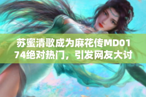 苏蜜清歌成为麻花传MD0174绝对热门，引发网友大讨论
