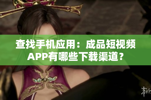查找手机应用：成品短视频APP有哪些下载渠道？