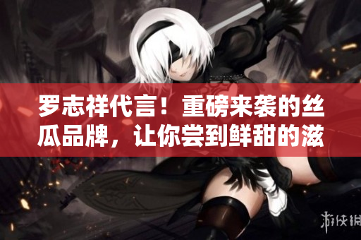 罗志祥代言！重磅来袭的丝瓜品牌，让你尝到鲜甜的滋味！