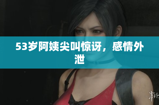 53岁阿姨尖叫惊讶，感情外泄