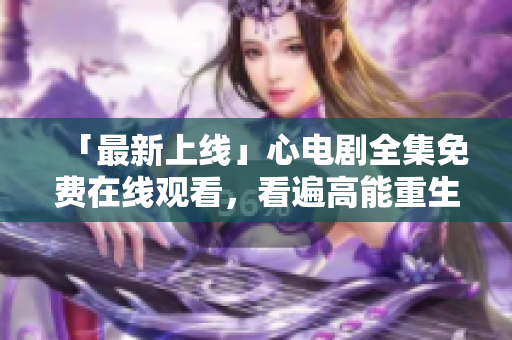 「最新上线」心电剧全集免费在线观看，看遍高能重生爱情剧！