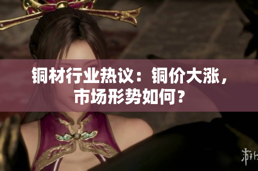 铜材行业热议：铜价大涨，市场形势如何？