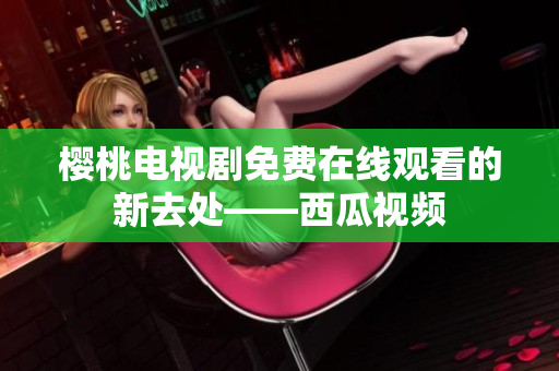 樱桃电视剧免费在线观看的新去处——西瓜视频