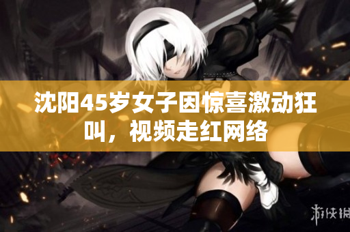 沈阳45岁女子因惊喜激动狂叫，视频走红网络