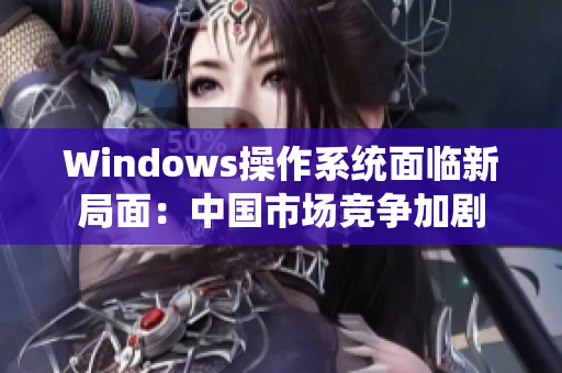 Windows操作系统面临新局面：中国市场竞争加剧