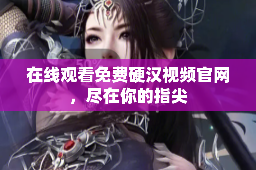 在线观看免费硬汉视频官网，尽在你的指尖