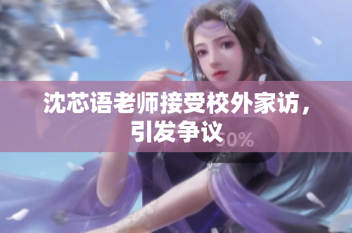 沈芯语老师接受校外家访，引发争议