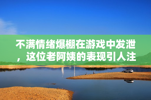 不满情绪爆棚在游戏中发泄，这位老阿姨的表现引人注目