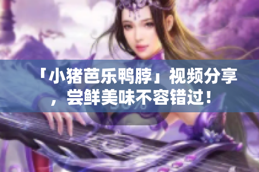 「小猪芭乐鸭脖」视频分享，尝鲜美味不容错过！