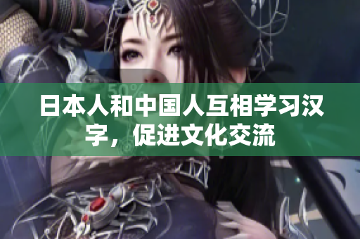 日本人和中国人互相学习汉字，促进文化交流