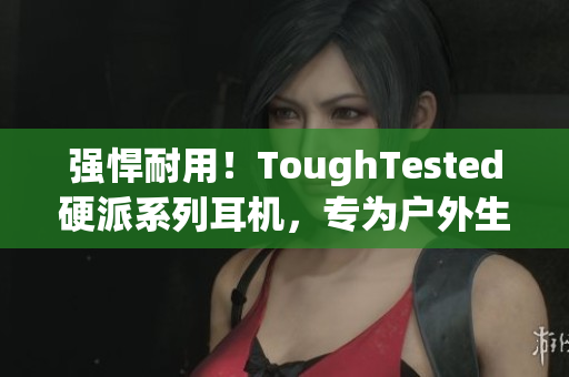 强悍耐用！ToughTested硬派系列耳机，专为户外生活而设计