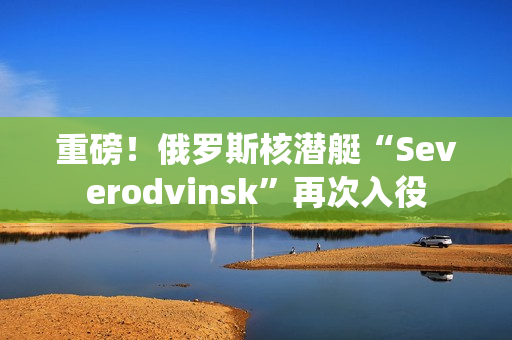 重磅！俄罗斯核潜艇“Severodvinsk”再次入役