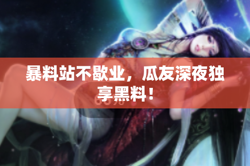 暴料站不歇业，瓜友深夜独享黑料！