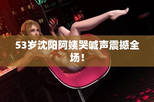 53岁沈阳阿姨哭喊声震撼全场！