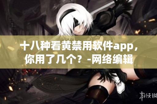 十八种看黄禁用软件app，你用了几个？-网络编辑