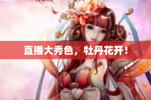 直播大秀色，牡丹花开！