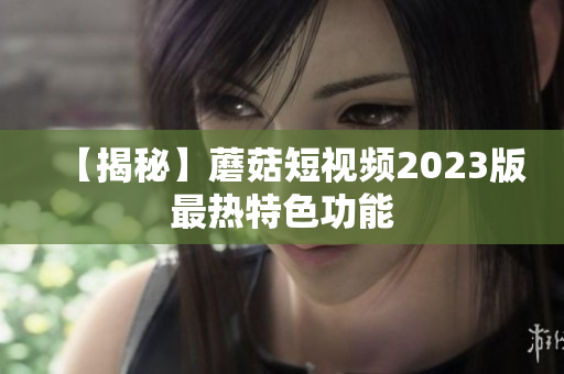 【揭秘】蘑菇短视频2023版最热特色功能