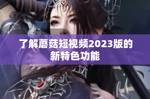 了解蘑菇短视频2023版的新特色功能