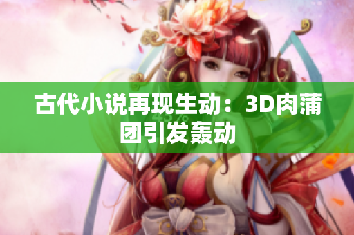 古代小说再现生动：3D肉蒲团引发轰动