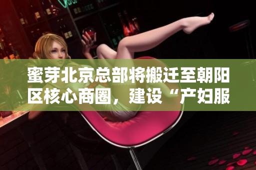 蜜芽北京总部将搬迁至朝阳区核心商圈，建设“产妇服务中心”