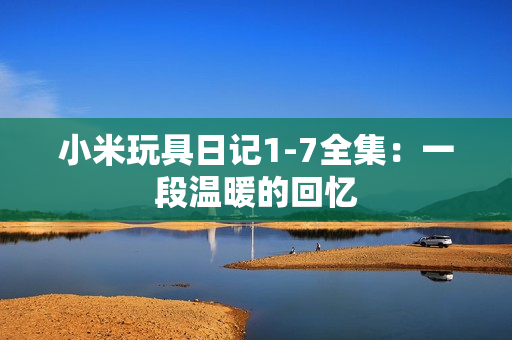 小米玩具日记1-7全集：一段温暖的回忆