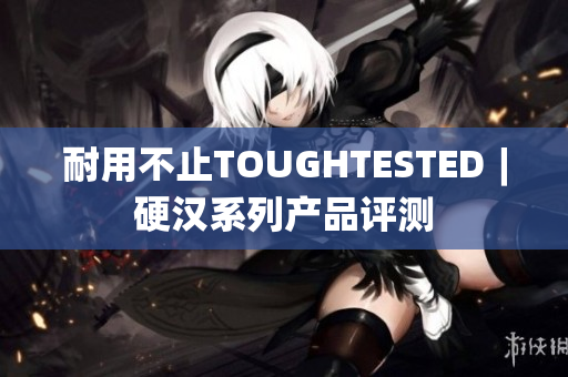 耐用不止TOUGHTESTED︱硬汉系列产品评测