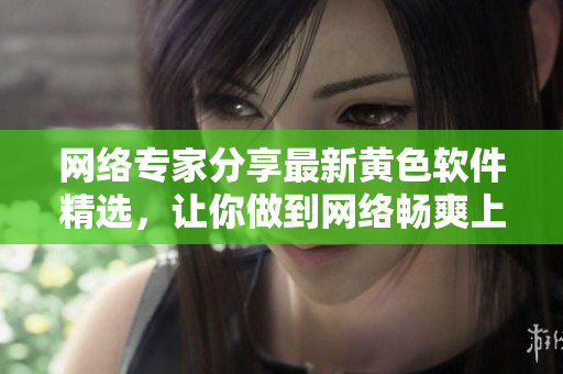 网络专家分享最新黄色软件精选，让你做到网络畅爽上网体验