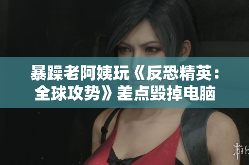 暴躁老阿姨玩《反恐精英：全球攻势》差点毁掉电脑
