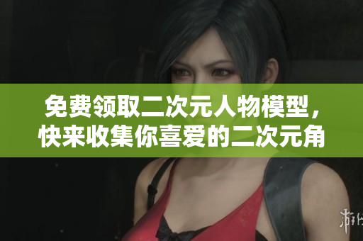 免费领取二次元人物模型，快来收集你喜爱的二次元角色！
