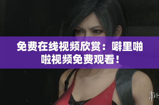 免费在线视频欣赏：噼里啪啦视频免费观看！