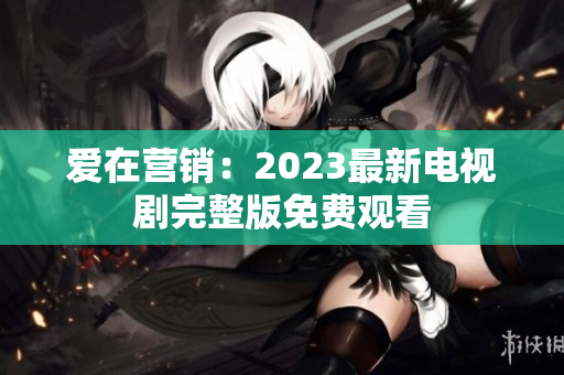 爱在营销：2023最新电视剧完整版免费观看