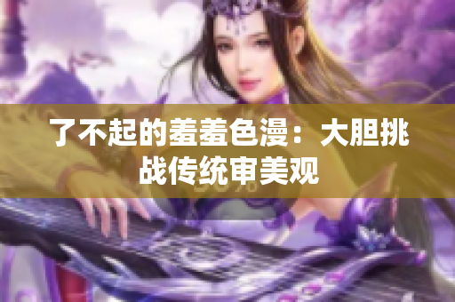 了不起的羞羞色漫：大胆挑战传统审美观