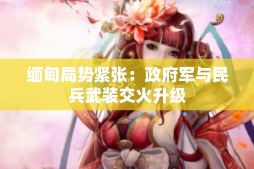 缅甸局势紧张：政府军与民兵武装交火升级